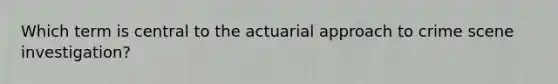 Which term is central to the actuarial approach to crime scene investigation?