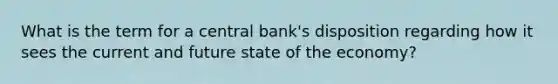 What is the term for a central bank's disposition regarding how it sees the current and future state of the economy?