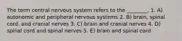 The term central nervous system refers to the ________. 1. A) autonomic and peripheral nervous systems 2. B) brain, spinal cord, and cranial nerves 3. C) brain and cranial nerves 4. D) spinal cord and spinal nerves 5. E) brain and spinal cord