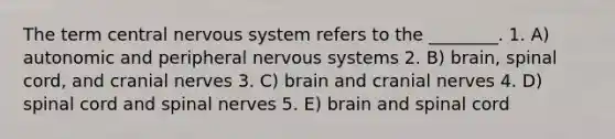 The term central nervous system refers to the ________. 1. A) autonomic and peripheral nervous systems 2. B) brain, spinal cord, and cranial nerves 3. C) brain and cranial nerves 4. D) spinal cord and spinal nerves 5. E) brain and spinal cord