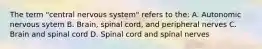 The term "central nervous system" refers to the: A. Autonomic nervous sytem B. Brain, spinal cord, and peripheral nerves C. Brain and spinal cord D. Spinal cord and spinal nerves