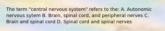 The term "central nervous system" refers to the: A. Autonomic nervous sytem B. Brain, spinal cord, and peripheral nerves C. Brain and spinal cord D. Spinal cord and spinal nerves