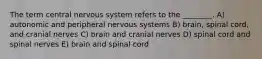 The term central nervous system refers to the ________. A) autonomic and peripheral nervous systems B) brain, spinal cord, and cranial nerves C) brain and cranial nerves D) spinal cord and spinal nerves E) brain and spinal cord