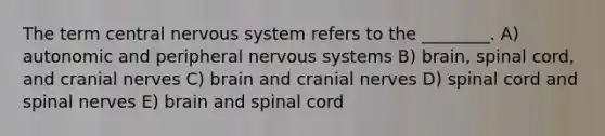 The term central nervous system refers to the ________. A) autonomic and peripheral nervous systems B) brain, spinal cord, and <a href='https://www.questionai.com/knowledge/kE0S4sPl98-cranial-nerves' class='anchor-knowledge'>cranial nerves</a> C) brain and cranial nerves D) spinal cord and spinal nerves E) brain and spinal cord