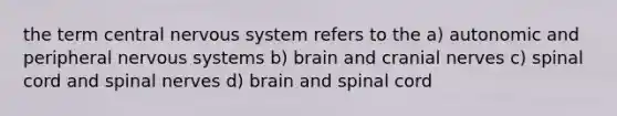 the term central nervous system refers to the a) autonomic and peripheral nervous systems b) brain and <a href='https://www.questionai.com/knowledge/kE0S4sPl98-cranial-nerves' class='anchor-knowledge'>cranial nerves</a> c) spinal cord and <a href='https://www.questionai.com/knowledge/kyBL1dWgAx-spinal-nerves' class='anchor-knowledge'>spinal nerves</a> d) brain and spinal cord