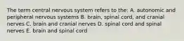 The term central nervous system refers to the: A. autonomic and peripheral nervous systems B. brain, spinal cord, and cranial nerves C. brain and cranial nerves D. spinal cord and spinal nerves E. brain and spinal cord