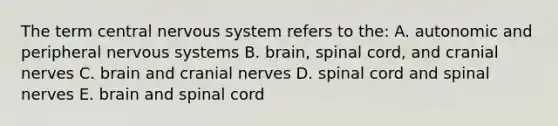 The term central nervous system refers to the: A. autonomic and peripheral nervous systems B. brain, spinal cord, and <a href='https://www.questionai.com/knowledge/kE0S4sPl98-cranial-nerves' class='anchor-knowledge'>cranial nerves</a> C. brain and cranial nerves D. spinal cord and spinal nerves E. brain and spinal cord