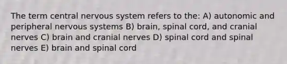 The term central nervous system refers to the: A) autonomic and peripheral nervous systems B) brain, spinal cord, and cranial nerves C) brain and cranial nerves D) spinal cord and spinal nerves E) brain and spinal cord