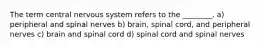 The term central nervous system refers to the ________. a) peripheral and spinal nerves b) brain, spinal cord, and peripheral nerves c) brain and spinal cord d) spinal cord and spinal nerves