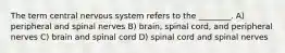 The term central nervous system refers to the ________. A) peripheral and spinal nerves B) brain, spinal cord, and peripheral nerves C) brain and spinal cord D) spinal cord and spinal nerves