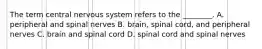 The term central nervous system refers to the ________. A. peripheral and spinal nerves B. brain, spinal cord, and peripheral nerves C. brain and spinal cord D. spinal cord and spinal nerves