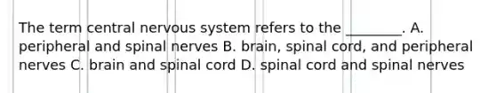 The term central nervous system refers to the ________. A. peripheral and spinal nerves B. brain, spinal cord, and peripheral nerves C. brain and spinal cord D. spinal cord and spinal nerves