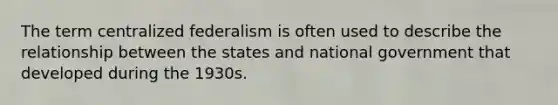 The term centralized federalism is often used to describe the relationship between the states and national government that developed during the 1930s.