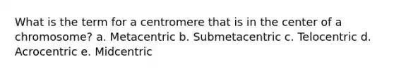 What is the term for a centromere that is in the center of a chromosome? a. Metacentric b. Submetacentric c. Telocentric d. Acrocentric e. Midcentric