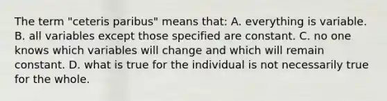 The term "ceteris paribus" means that: A. everything is variable. B. all variables except those specified are constant. C. no one knows which variables will change and which will remain constant. D. what is true for the individual is not necessarily true for the whole.