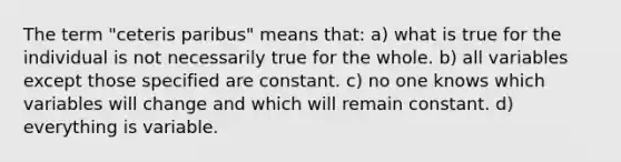 The term "ceteris paribus" means that: a) what is true for the individual is not necessarily true for the whole. b) all variables except those specified are constant. c) no one knows which variables will change and which will remain constant. d) everything is variable.