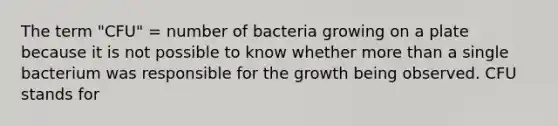 The term "CFU" = number of bacteria growing on a plate because it is not possible to know whether more than a single bacterium was responsible for the growth being observed. CFU stands for