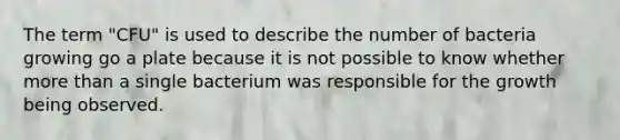 The term "CFU" is used to describe the number of bacteria growing go a plate because it is not possible to know whether more than a single bacterium was responsible for the growth being observed.