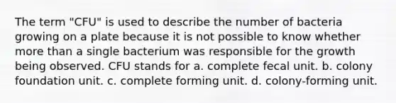 The term "CFU" is used to describe the number of bacteria growing on a plate because it is not possible to know whether more than a single bacterium was responsible for the growth being observed. CFU stands for a. complete fecal unit. b. colony foundation unit. c. complete forming unit. d. colony-forming unit.