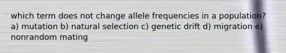 which term does not change allele frequencies in a population? a) mutation b) natural selection c) genetic drift d) migration e) nonrandom mating