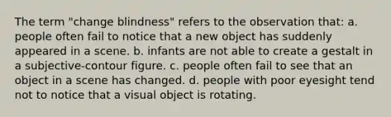 The term "change blindness" refers to the observation that: a. people often fail to notice that a new object has suddenly appeared in a scene. b. infants are not able to create a gestalt in a subjective-contour figure. c. people often fail to see that an object in a scene has changed. d. people with poor eyesight tend not to notice that a visual object is rotating.