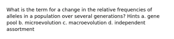 What is the term for a change in the relative frequencies of alleles in a population over several generations? Hints a. gene pool b. microevolution c. macroevolution d. independent assortment