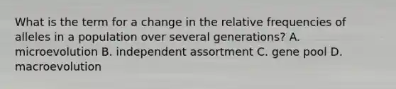 What is the term for a change in the relative frequencies of alleles in a population over several generations? A. microevolution B. independent assortment C. gene pool D. macroevolution