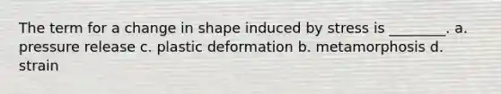 The term for a change in shape induced by stress is ________. a. pressure release c. plastic deformation b. metamorphosis d. strain