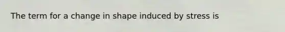 The term for a change in shape induced by stress is