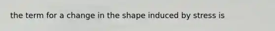 the term for a change in the shape induced by stress is