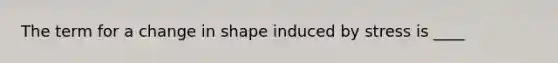 The term for a change in shape induced by stress is ____