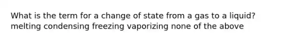 What is the term for a change of state from a gas to a liquid? melting condensing freezing vaporizing none of the above