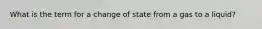 What is the term for a change of state from a gas to a liquid?