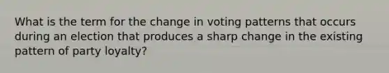 What is the term for the change in voting patterns that occurs during an election that produces a sharp change in the existing pattern of party loyalty?