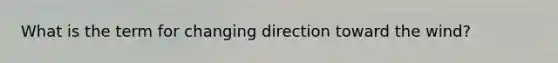 What is the term for changing direction toward the wind?