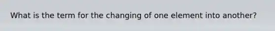 What is the term for the changing of one element into another?