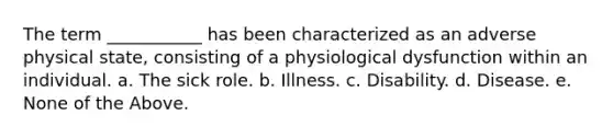 The term ___________ has been characterized as an adverse physical state, consisting of a physiological dysfunction within an individual. a. The sick role. b. Illness. c. Disability. d. Disease. e. None of the Above.