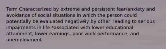 Term Characterized by extreme and persistent fear/anxiety and avoidance of social situations in which the person could potentially be evaluated negatively by other, leading to serious impairments in life *associated with lower educational attainment, lower earnings, poor work performance, and unemployment