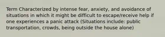 Term Characterized by intense fear, anxiety, and avoidance of situations in which it might be difficult to escape/receive help if one experiences a panic attack (Situations include: public transportation, crowds, being outside the house alone)