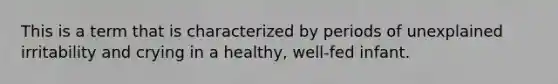 This is a term that is characterized by periods of unexplained irritability and crying in a healthy, well-fed infant.