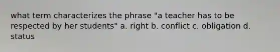 what term characterizes the phrase "a teacher has to be respected by her students" a. right b. conflict c. obligation d. status