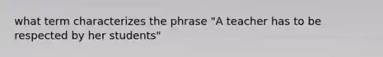 what term characterizes the phrase "A teacher has to be respected by her students"