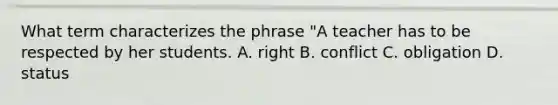 What term characterizes the phrase "A teacher has to be respected by her students. A. right B. conflict C. obligation D. status