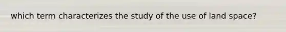 which term characterizes the study of the use of land space?