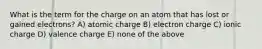 What is the term for the charge on an atom that has lost or gained electrons? A) atomic charge B) electron charge C) ionic charge D) valence charge E) none of the above