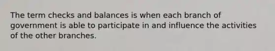 The term checks and balances is when each branch of government is able to participate in and influence the activities of the other branches.