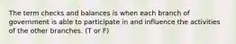 The term checks and balances is when each branch of government is able to participate in and influence the activities of the other branches. (T or F)