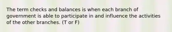 The term checks and balances is when each branch of government is able to participate in and influence the activities of the other branches. (T or F)