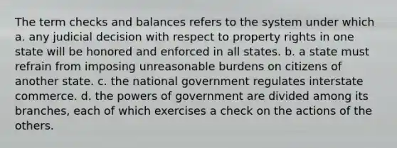 The term checks and balances refers to the system under which a. any judicial decision with respect to property rights in one state will be honored and enforced in all states. b. a state must refrain from imposing unreasonable burdens on citizens of another state. c. the national government regulates interstate commerce. d. the powers of government are divided among its branches, each of which exercises a check on the actions of the others.