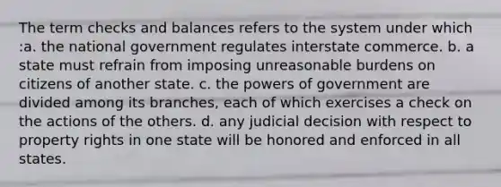 The term checks and balances refers to the system under which :a. the national government regulates interstate commerce. b. a state must refrain from imposing unreasonable burdens on citizens of another state. c. the powers of government are divided among its branches, each of which exercises a check on the actions of the others. d. any judicial decision with respect to property rights in one state will be honored and enforced in all states.